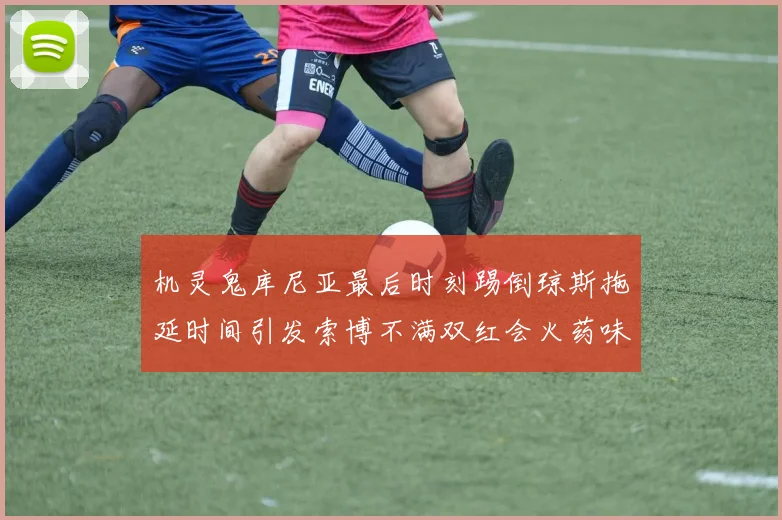 机灵鬼库尼亚最后时刻踢倒琼斯拖延时间引发索博不满双红会火药味十足