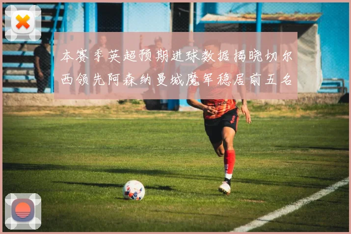 本赛季英超预期进球数据揭晓切尔西领先阿森纳曼城魔军稳居前五名