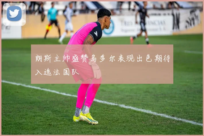 朗斯主帅盛赞乌多尔表现出色期待入选法国队
