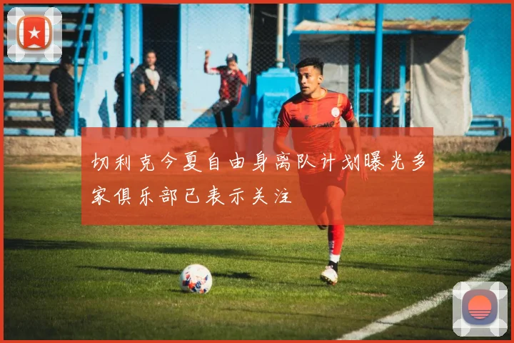 切利克今夏自由身离队计划曝光多家俱乐部已表示关注