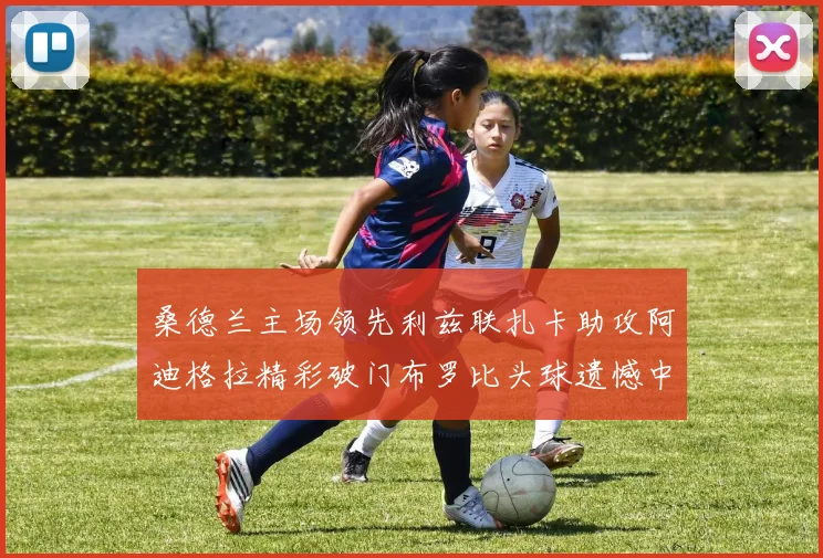 桑德兰主场领先利兹联扎卡助攻阿迪格拉精彩破门布罗比头球遗憾中楣