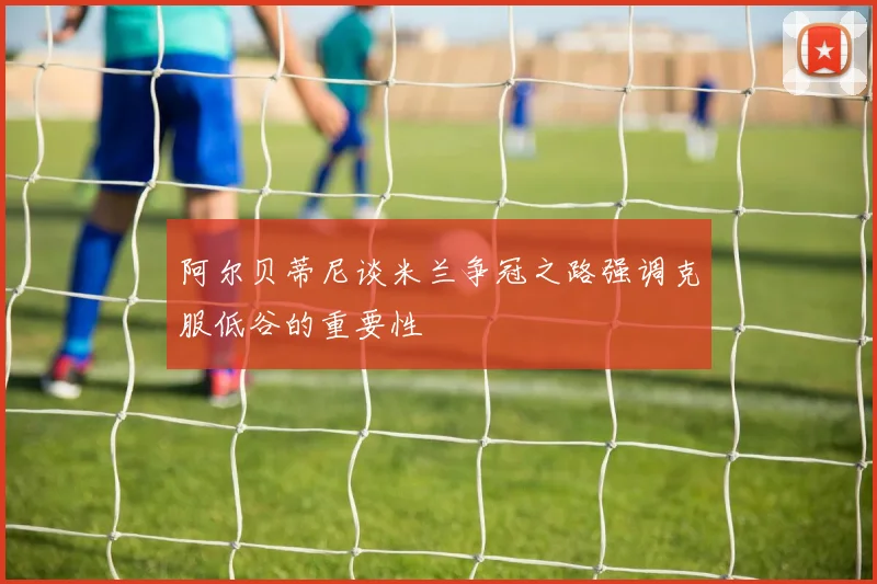 阿尔贝蒂尼谈米兰争冠之路强调克服低谷的重要性