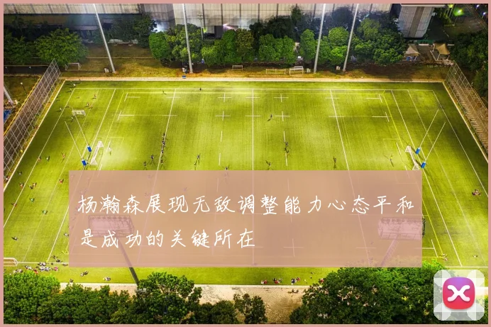 杨瀚森展现无敌调整能力心态平和是成功的关键所在