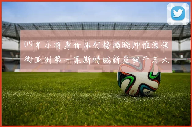 09年小将身价排行榜揭晓帅惟浩领衔亚洲第一莱斯特城新星破千万大关