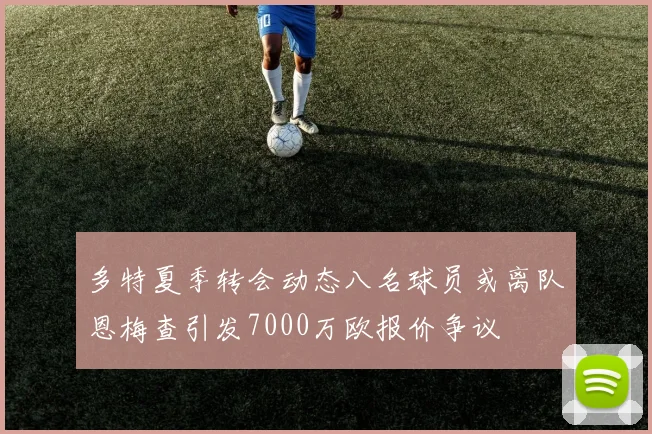 多特夏季转会动态八名球员或离队恩梅查引发7000万欧报价争议