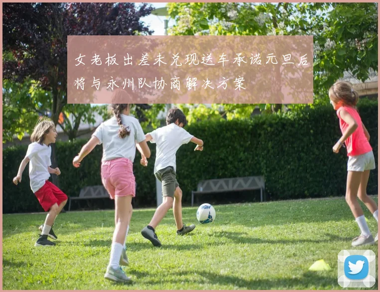 女老板出差未兑现送车承诺元旦后将与永州队协商解决方案