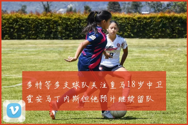 多特等多支球队关注皇马18岁中卫霍安马丁内斯但他预计继续留队