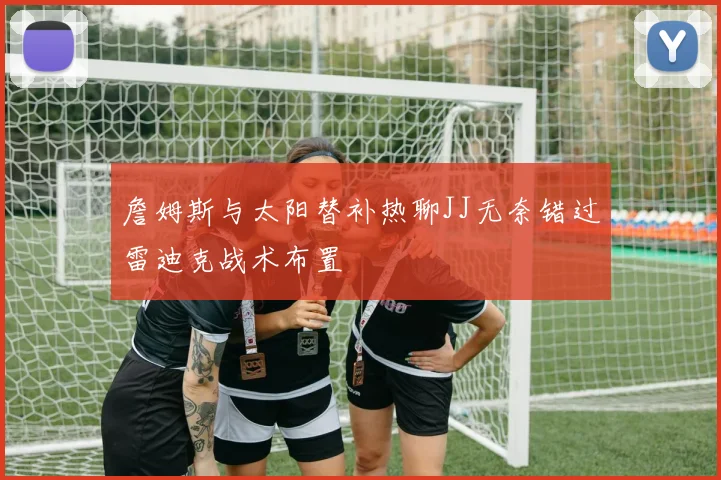 詹姆斯与太阳替补热聊JJ无奈错过雷迪克战术布置