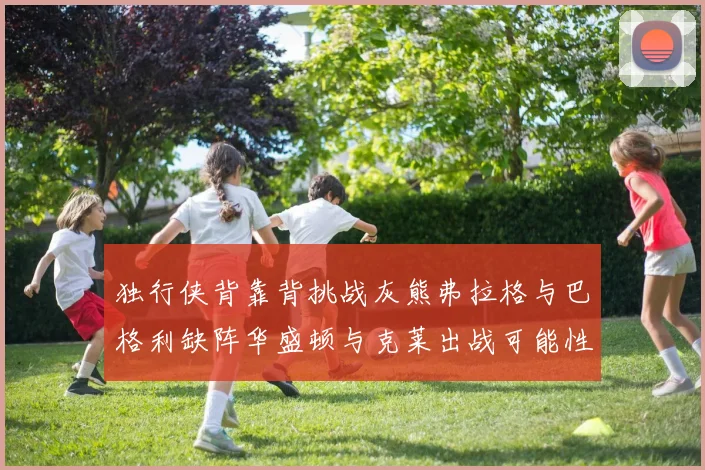 独行侠背靠背挑战灰熊弗拉格与巴格利缺阵华盛顿与克莱出战可能性微小