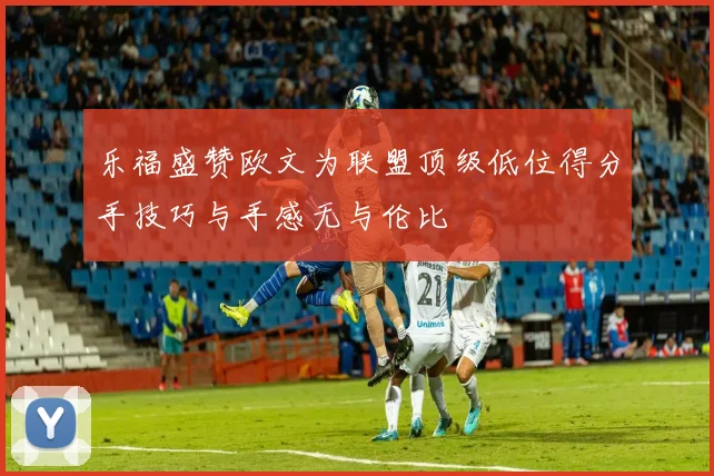 乐福盛赞欧文为联盟顶级低位得分手技巧与手感无与伦比